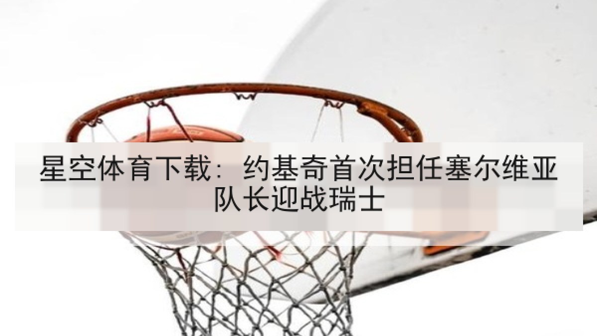 星空体育下载: 约基奇首次担任塞尔维亚队长迎战瑞士