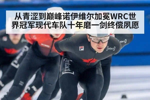 从青涩到巅峰诺伊维尔加冕WRC世界冠军现代车队十年磨一剑终偿夙愿