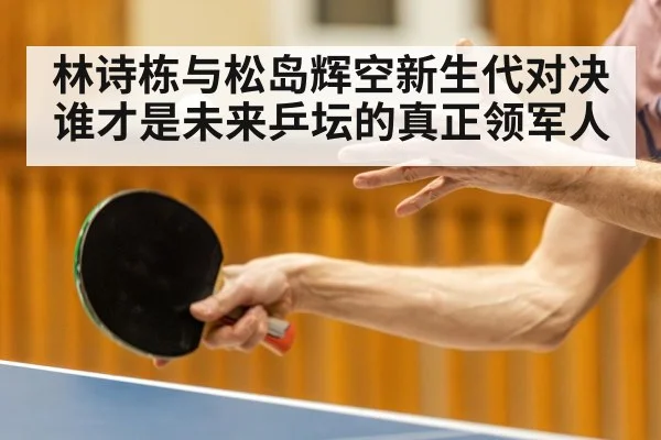 林诗栋与松岛辉空新生代对决 谁才是未来乒坛的真正领军人