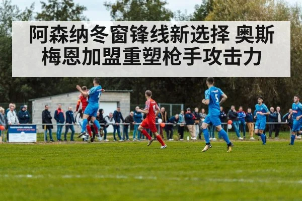阿森纳冬窗锋线新选择 奥斯梅恩加盟重塑枪手攻击力