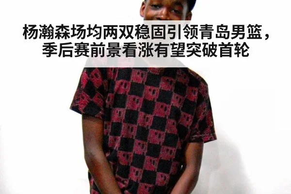杨瀚森场均两双稳固引领青岛男篮,季后赛前景看涨有望突破首轮