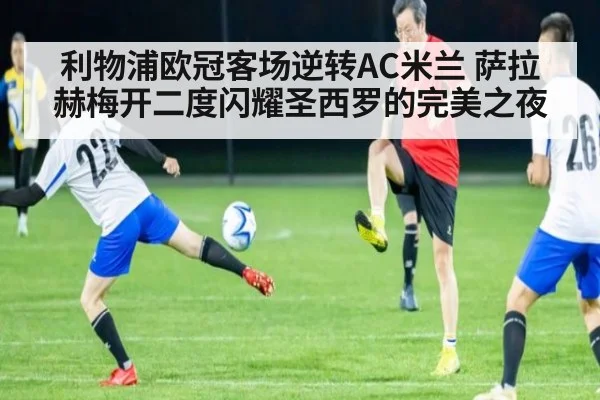 利物浦欧冠客场逆转AC米兰 萨拉赫梅开二度闪耀圣西罗的完美之夜